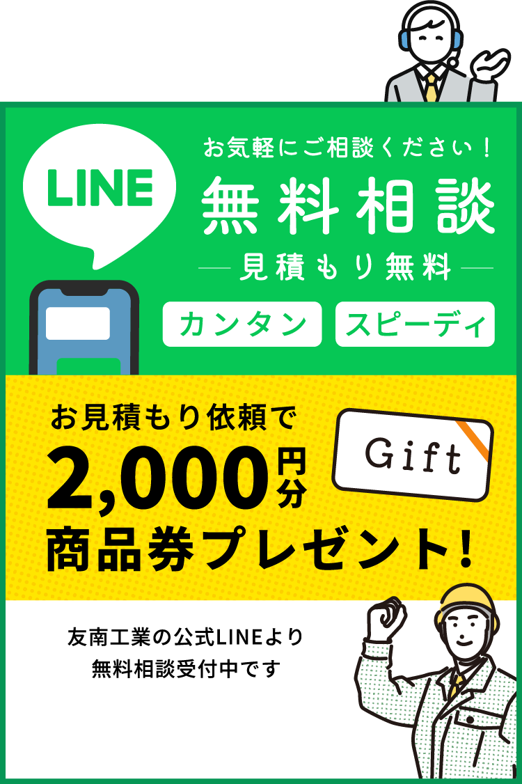 LINE お気軽にご相談ください！ 無料相談 見積もり無料 カンタン スピーディ お見積もり依頼で 2,000 円分 商品券プレゼント! 商品券プレゼント! 友南工業の公式LINEより無料相談受付中です